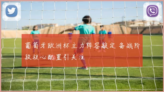 葡萄牙欧洲杯主力阵容敲定 备战阶段核心配置引关注