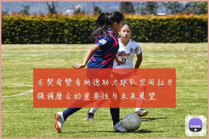 东契奇赞肯纳德助力球队空间拉开强调磨合的重要性与未来展望