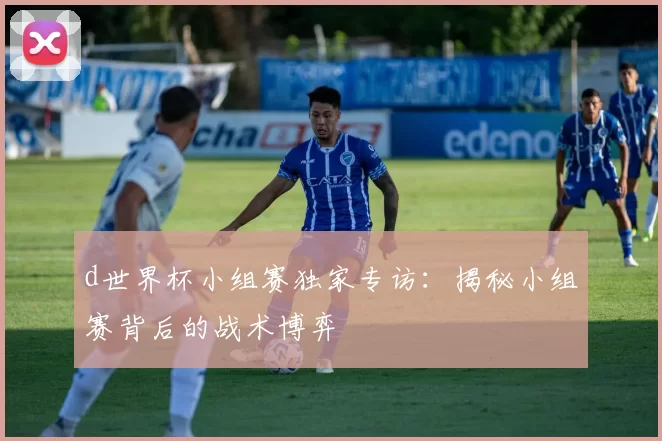 d世界杯小组赛独家专访：揭秘小组赛背后的战术博弈