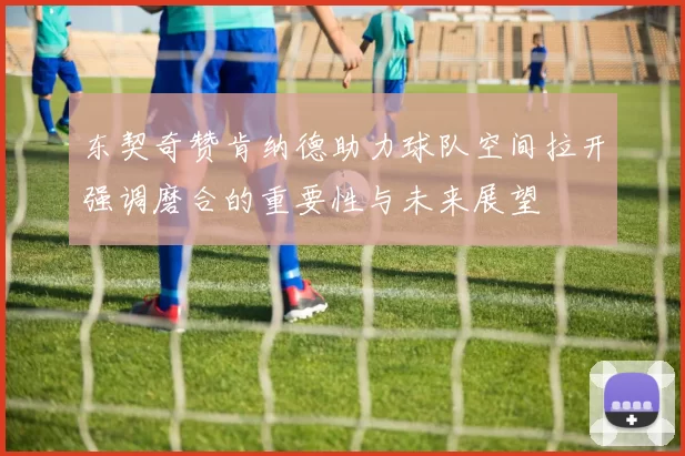 东契奇赞肯纳德助力球队空间拉开强调磨合的重要性与未来展望