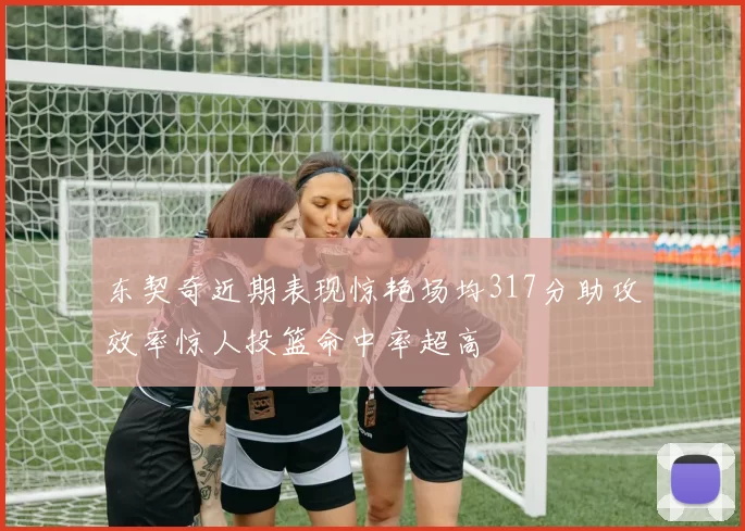 东契奇近期表现惊艳场均317分助攻效率惊人投篮命中率超高