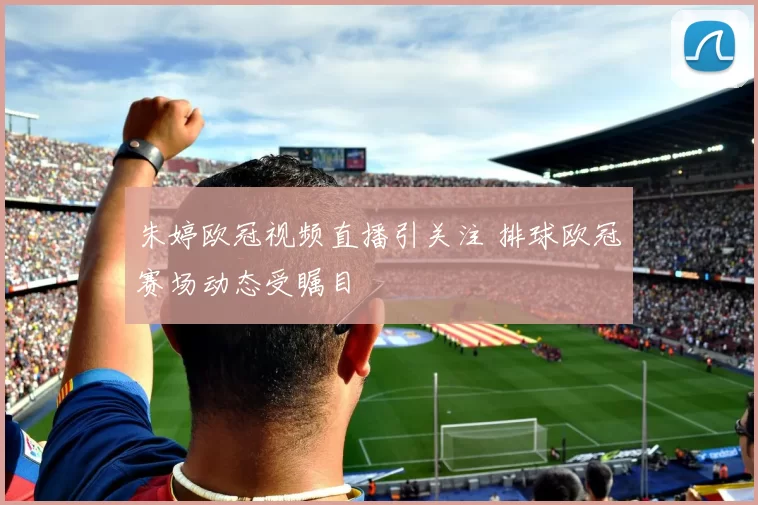 朱婷欧冠视频直播引关注 排球欧冠赛场动态受瞩目