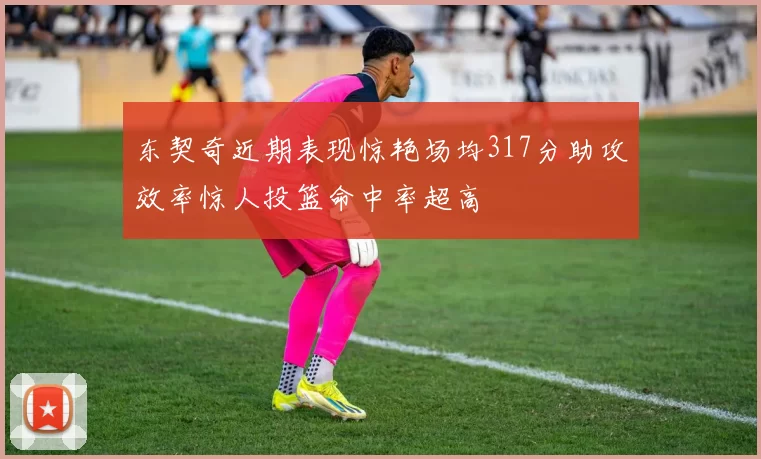 东契奇近期表现惊艳场均317分助攻效率惊人投篮命中率超高