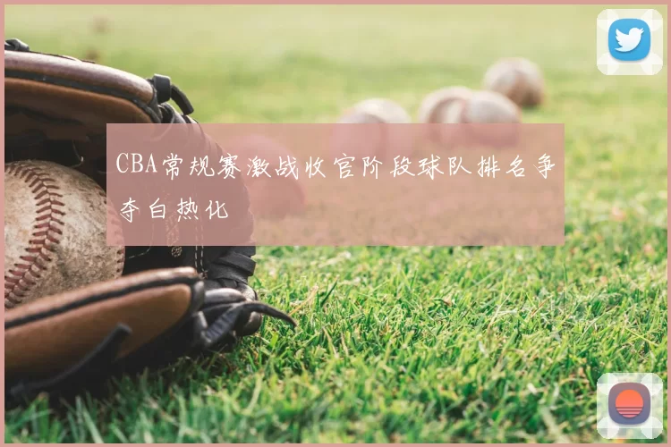 CBA常规赛激战收官阶段球队排名争夺白热化