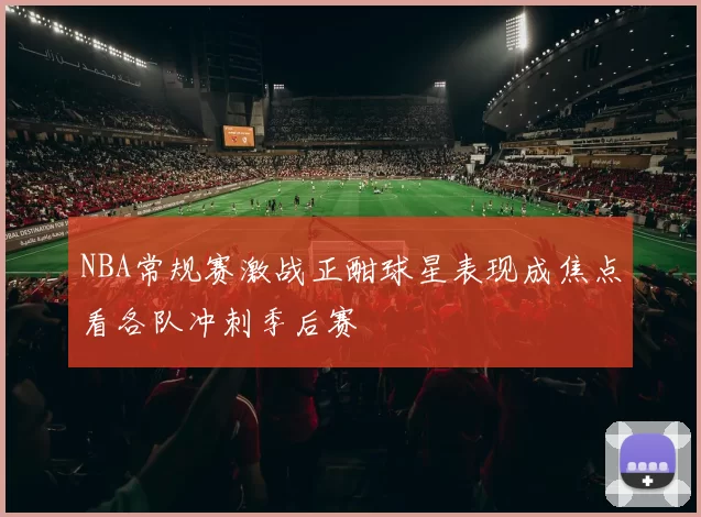 NBA常规赛激战正酣球星表现成焦点看各队冲刺季后赛