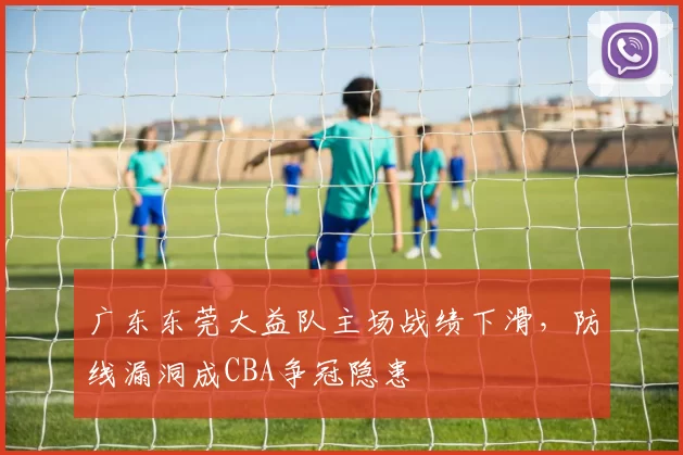 广东东莞大益队主场战绩下滑，防线漏洞成CBA争冠隐患