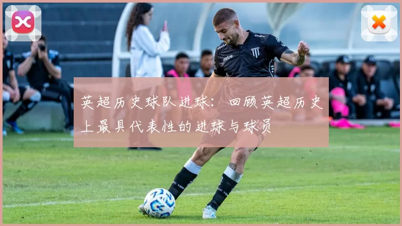 英超历史球队进球：回顾英超历史上最具代表性的进球与球员