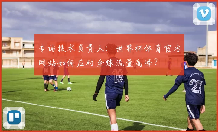 专访技术负责人：世界杯体育官方网站如何应对全球流量高峰？