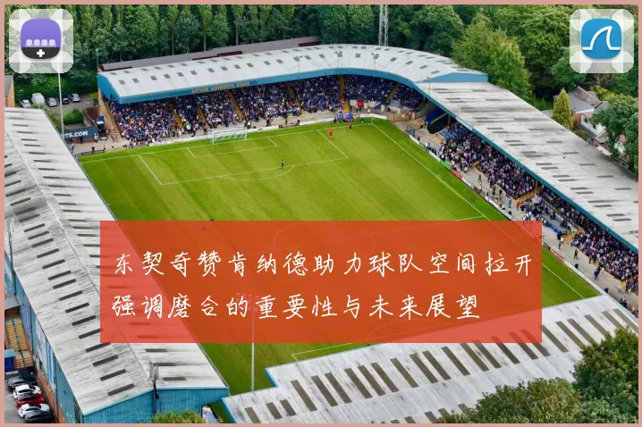 东契奇赞肯纳德助力球队空间拉开强调磨合的重要性与未来展望