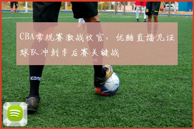 CBA常规赛激战收官，优酷直播见证球队冲刺季后赛关键战
