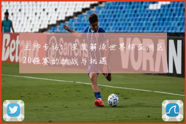 主帅专访:深度解读世界杯亚洲区20强赛的挑战与机遇