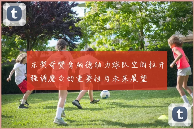 东契奇赞肯纳德助力球队空间拉开强调磨合的重要性与未来展望