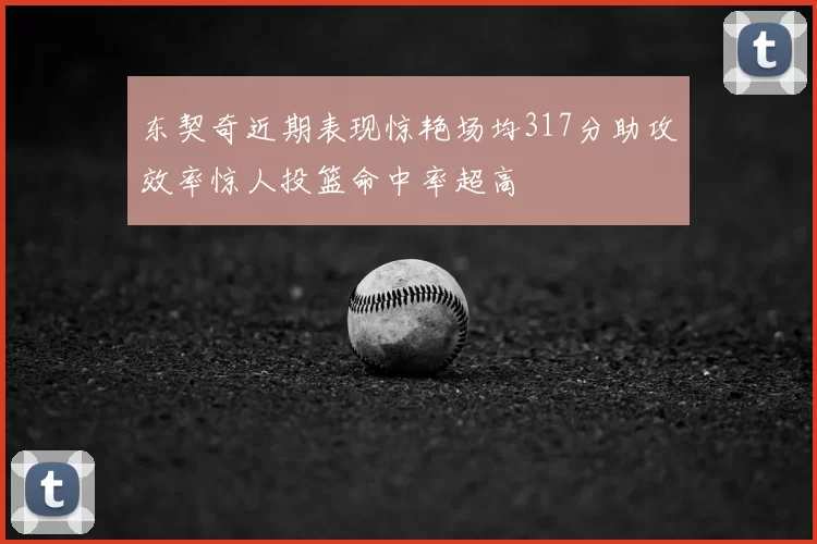 东契奇近期表现惊艳场均317分助攻效率惊人投篮命中率超高