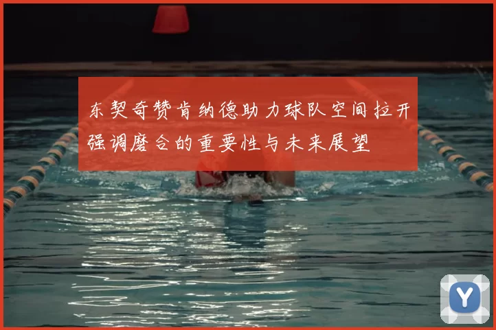 东契奇赞肯纳德助力球队空间拉开强调磨合的重要性与未来展望