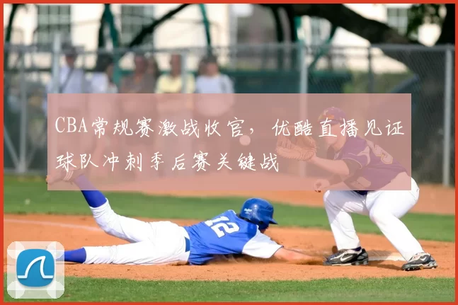 CBA常规赛激战收官，优酷直播见证球队冲刺季后赛关键战
