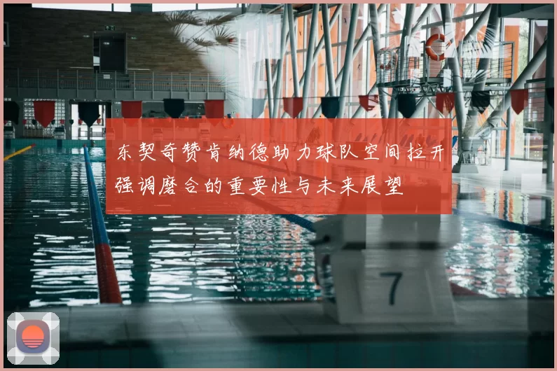 东契奇赞肯纳德助力球队空间拉开强调磨合的重要性与未来展望