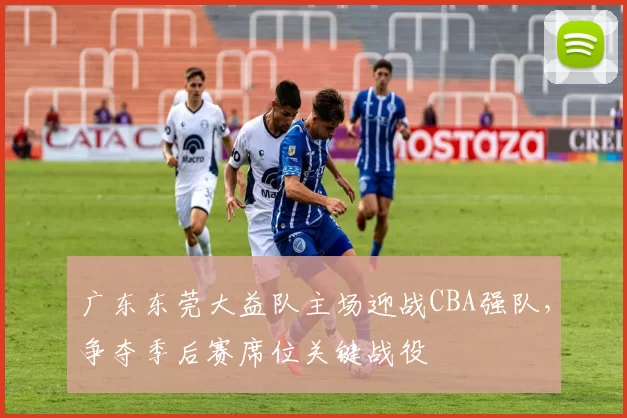 广东东莞大益队主场迎战CBA强队，争夺季后赛席位关键战役