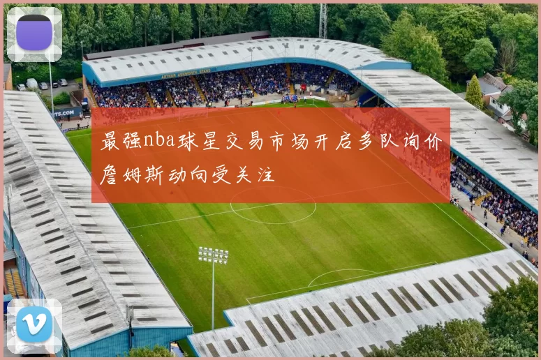 最强nba球星交易市场开启多队询价詹姆斯动向受关注