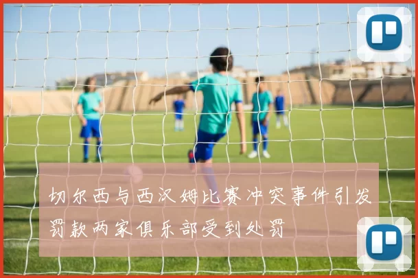 切尔西与西汉姆比赛冲突事件引发罚款两家俱乐部受到处罚