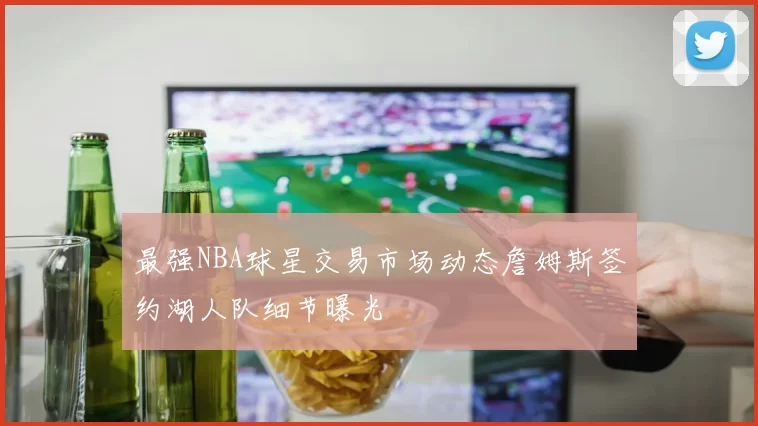 最强NBA球星交易市场动态詹姆斯签约湖人队细节曝光