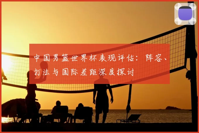 中国男篮世界杯表现评估：阵容、打法与国际差距深度探讨