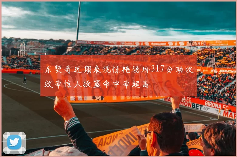 东契奇近期表现惊艳场均317分助攻效率惊人投篮命中率超高
