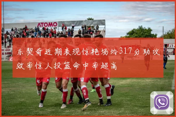 东契奇近期表现惊艳场均317分助攻效率惊人投篮命中率超高