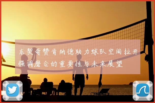 东契奇赞肯纳德助力球队空间拉开强调磨合的重要性与未来展望