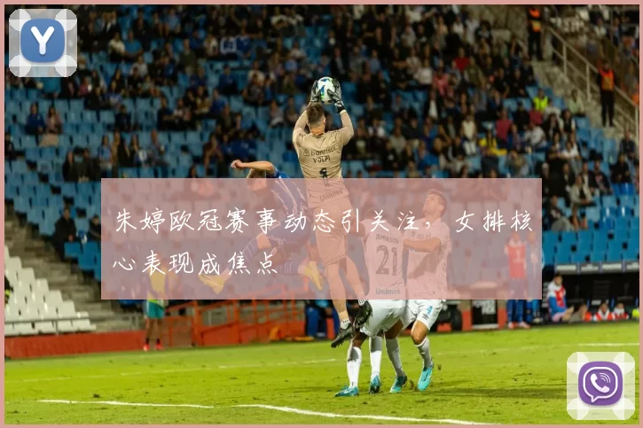 朱婷欧冠赛事动态引关注，女排核心表现成焦点