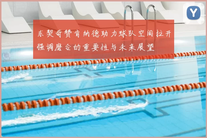 东契奇赞肯纳德助力球队空间拉开强调磨合的重要性与未来展望