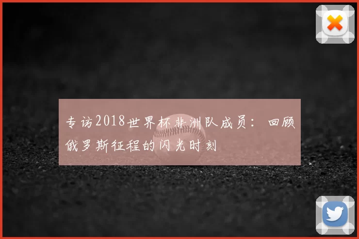 专访2018世界杯非洲队成员：回顾俄罗斯征程的闪光时刻