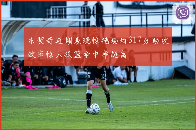 东契奇近期表现惊艳场均317分助攻效率惊人投篮命中率超高