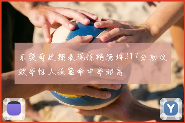 东契奇近期表现惊艳场均317分助攻效率惊人投篮命中率超高