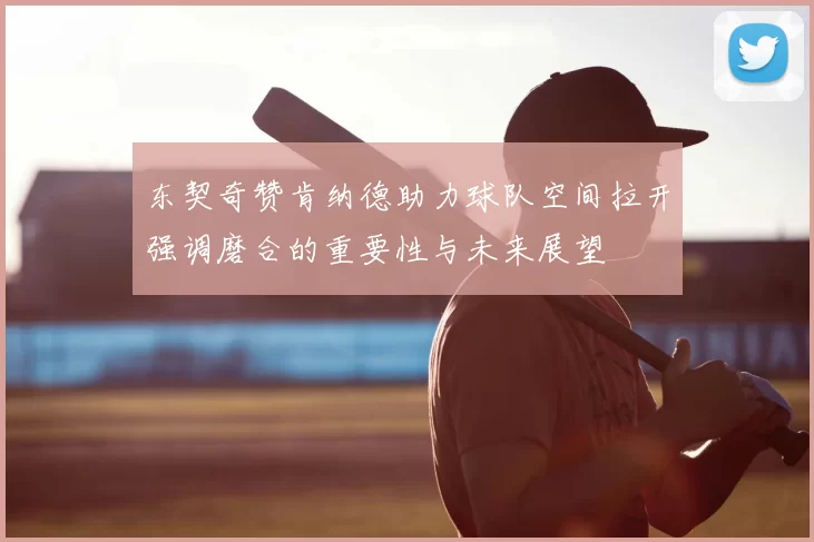 东契奇赞肯纳德助力球队空间拉开强调磨合的重要性与未来展望