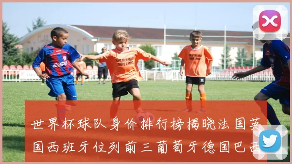 世界杯球队身价排行榜揭晓法国英国西班牙位列前三葡萄牙德国巴西身价均超九亿欧元