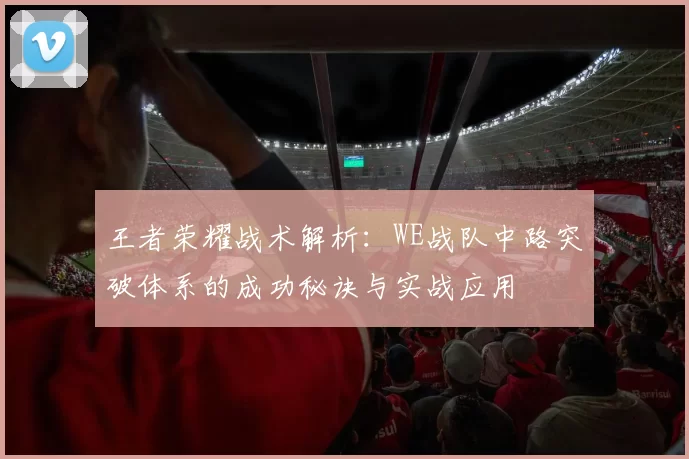 王者荣耀战术解析:WE战队中路突破体系的成功秘诀与实战应用