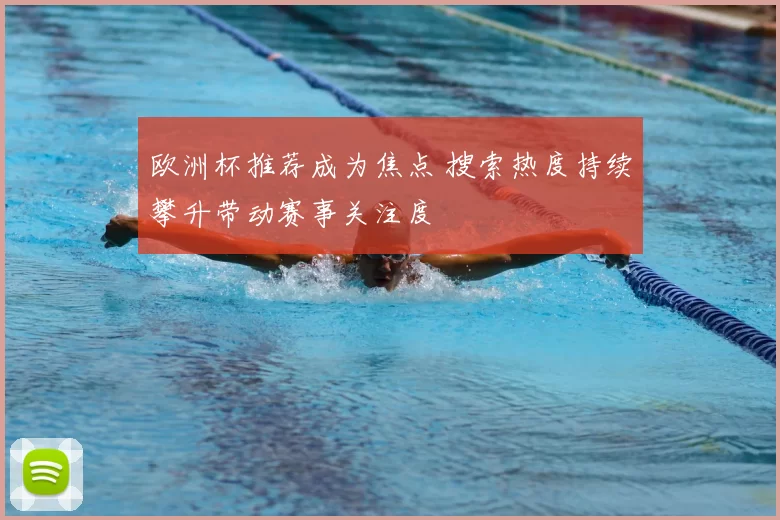 欧洲杯推荐成为焦点 搜索热度持续攀升带动赛事关注度
