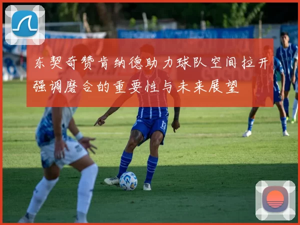 东契奇赞肯纳德助力球队空间拉开强调磨合的重要性与未来展望