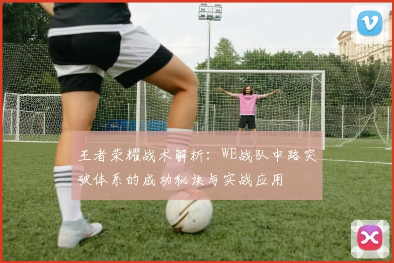 王者荣耀战术解析:WE战队中路突破体系的成功秘诀与实战应用