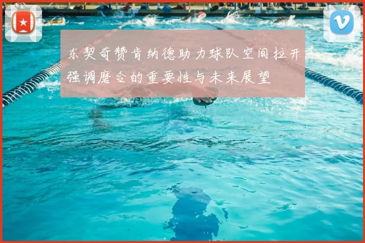 东契奇赞肯纳德助力球队空间拉开强调磨合的重要性与未来展望