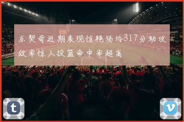 东契奇近期表现惊艳场均317分助攻效率惊人投篮命中率超高