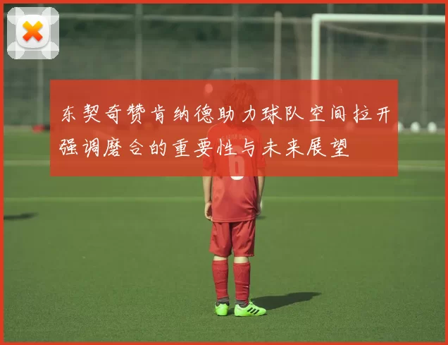 东契奇赞肯纳德助力球队空间拉开强调磨合的重要性与未来展望