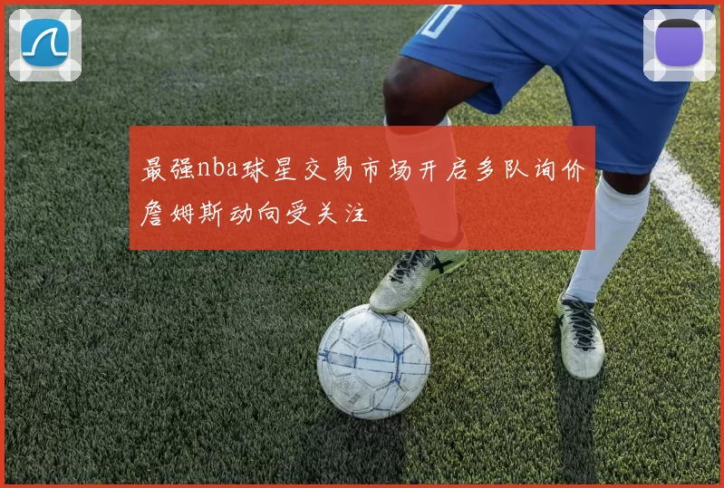最强nba球星交易市场开启多队询价詹姆斯动向受关注