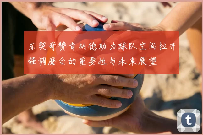 东契奇赞肯纳德助力球队空间拉开强调磨合的重要性与未来展望