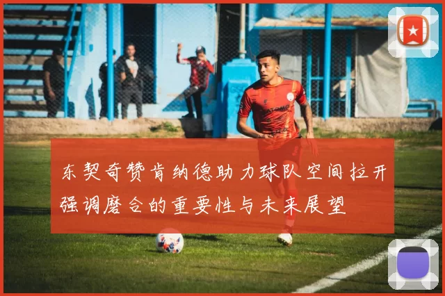 东契奇赞肯纳德助力球队空间拉开强调磨合的重要性与未来展望