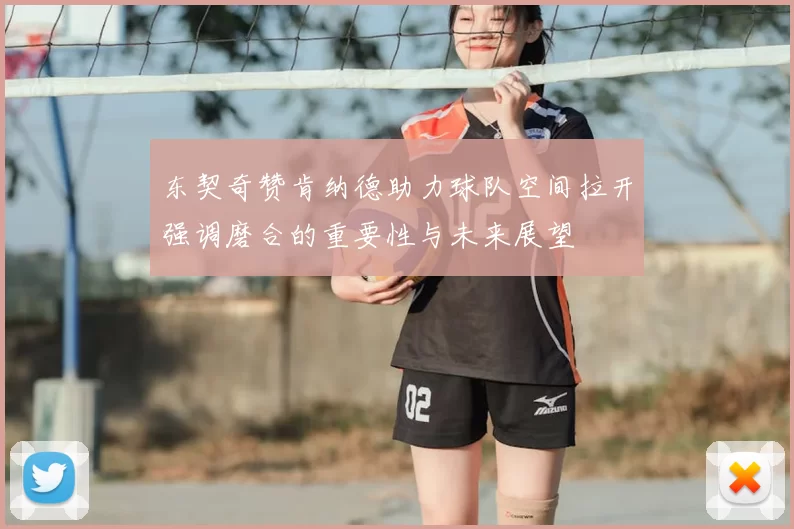 东契奇赞肯纳德助力球队空间拉开强调磨合的重要性与未来展望