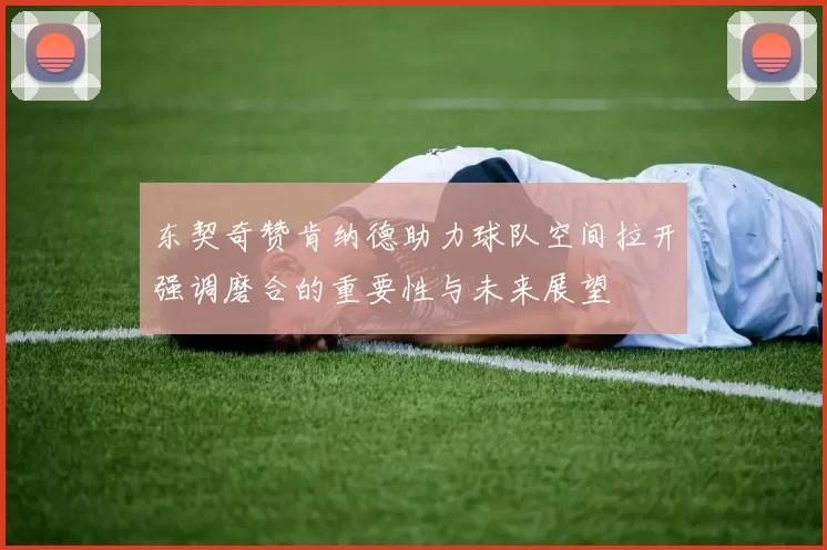 东契奇赞肯纳德助力球队空间拉开强调磨合的重要性与未来展望
