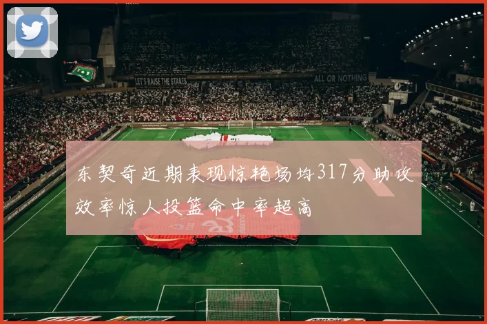 东契奇近期表现惊艳场均317分助攻效率惊人投篮命中率超高