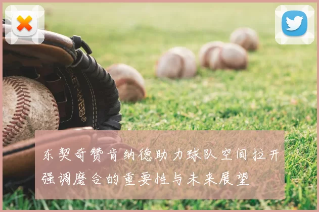 东契奇赞肯纳德助力球队空间拉开强调磨合的重要性与未来展望