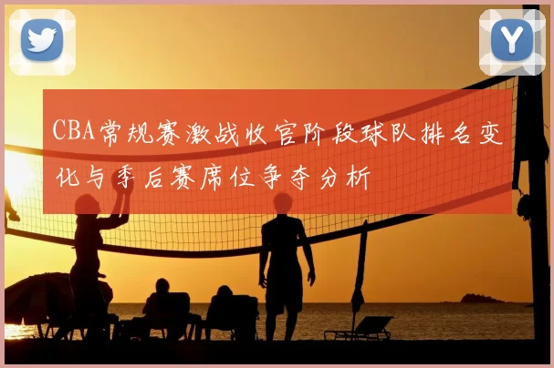 CBA常规赛激战收官阶段球队排名变化与季后赛席位争夺分析